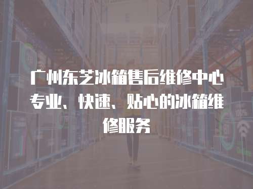 廣州東芝冰箱售后維修中心專業、快速、貼心的冰箱維修服務