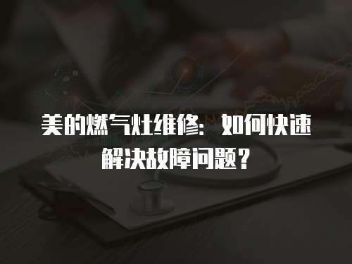 美的燃氣灶維修：如何快速解決故障問題？