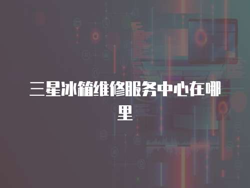 三星冰箱維修服務中心在哪里