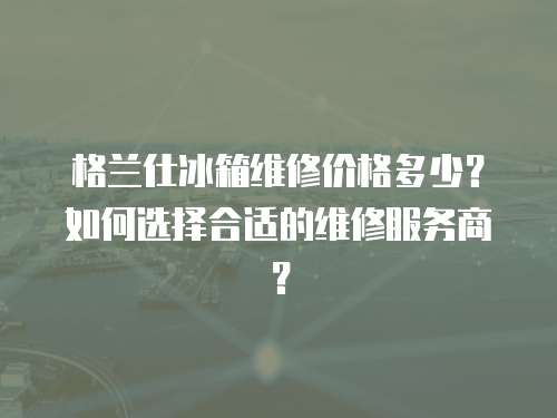 格蘭仕冰箱維修價格多少？如何選擇合適的維修服務商？