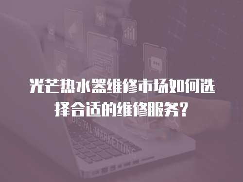 光芒熱水器維修市場(chǎng)如何選擇合適的維修服務(wù)？