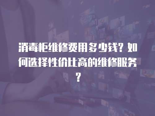 消毒柜維修費用多少錢？如何選擇性價比高的維修服務(wù)？