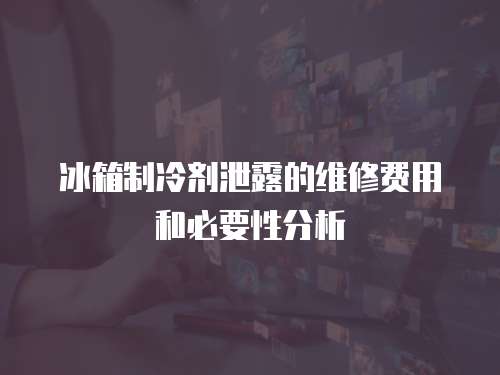 冰箱制冷劑泄露的維修費(fèi)用和必要性分析