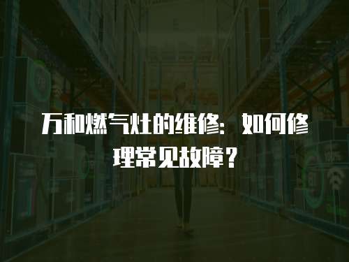 萬和燃氣灶的維修：如何修理常見故障？