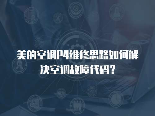 美的空調P4維修思路如何解決空調故障代碼？