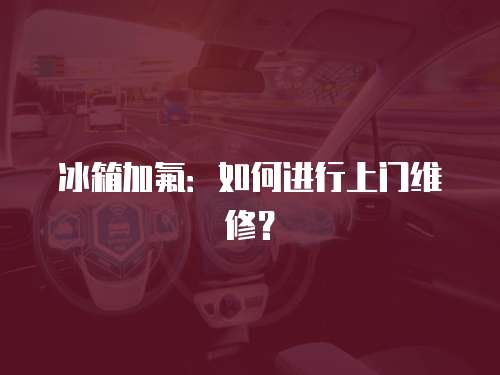冰箱加氟：如何進行上門維修？