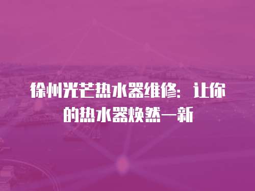 徐州光芒熱水器維修：讓你的熱水器煥然一新