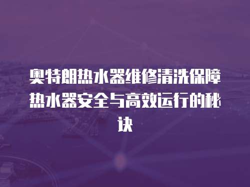 奧特朗熱水器維修清洗保障熱水器安全與高效運行的秘訣