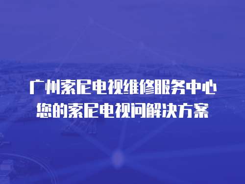 廣州索尼電視維修服務中心您的索尼電視問解決方案