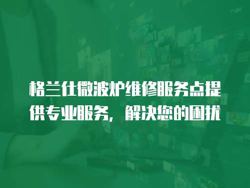 格蘭仕微波爐維修服務點提供專業服務，解決您的困擾