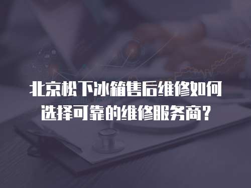 北京松下冰箱售后維修如何選擇可靠的維修服務商？