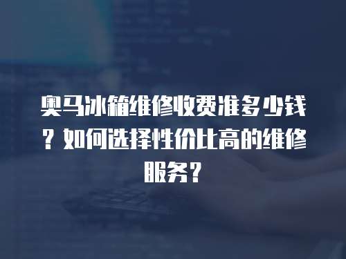 奧馬冰箱維修收費準(zhǔn)多少錢？如何選擇性價比高的維修服務(wù)？