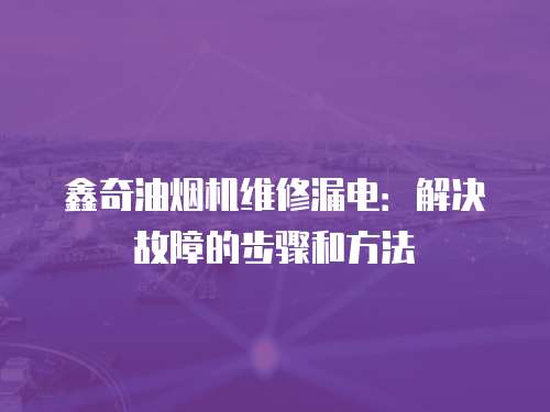 鑫奇油煙機維修漏電：解決故障的步驟和方法