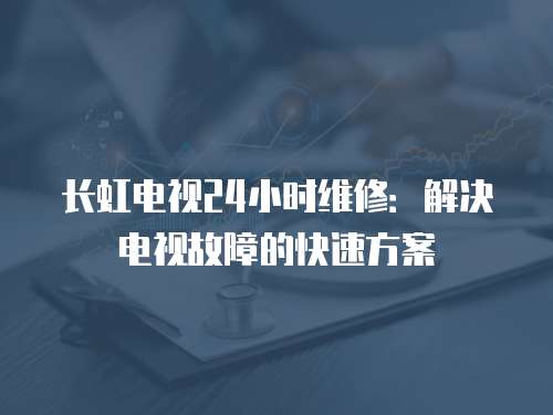 長虹電視24小時維修：解決電視故障的快速方案