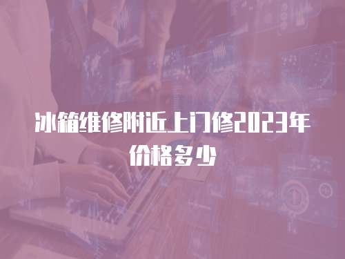 冰箱維修附近上門修2023年價格多少