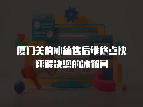 廈門美的冰箱售后維修點快速解決您的冰箱問