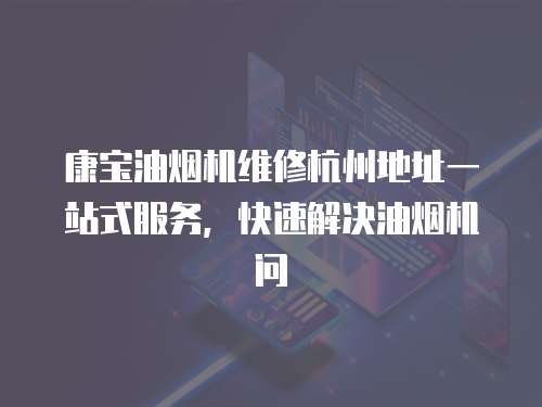 康寶油煙機維修杭州地址一站式服務，快速解決油煙機問