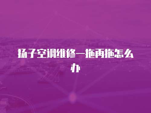 揚子空調維修一拖再拖怎么辦
