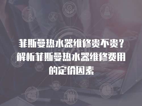 菲斯曼熱水器維修貴不貴？解析菲斯曼熱水器維修費用的定價因素