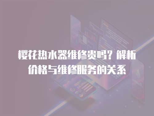 櫻花熱水器維修貴嗎？解析價格與維修服務的關系