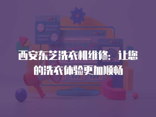 西安東芝洗衣機維修：讓您的洗衣體驗更加順暢