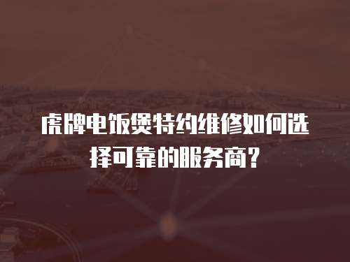虎牌電飯煲特約維修如何選擇可靠的服務商？