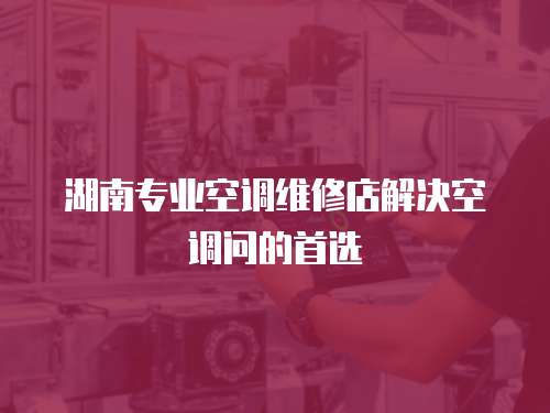 湖南專(zhuān)業(yè)空調(diào)維修店解決空調(diào)問(wèn)的首選