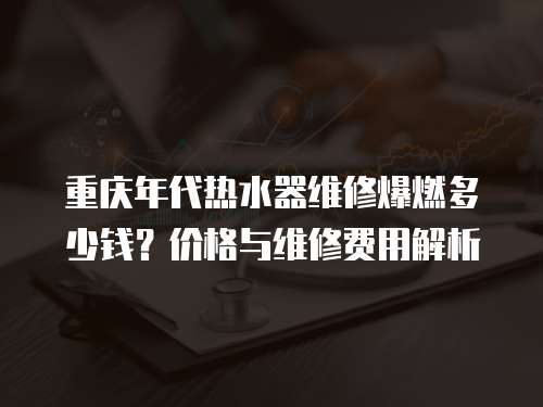 重慶年代熱水器維修爆燃多少錢？價格與維修費用解析