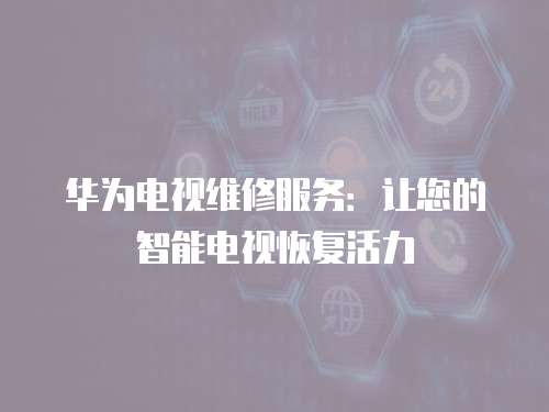 華為電視維修服務：讓您的智能電視恢復活力