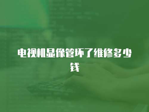 電視機顯像管壞了維修多少錢