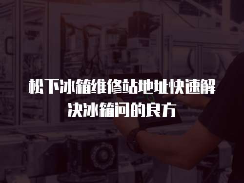 松下冰箱維修站地址快速解決冰箱問的良方