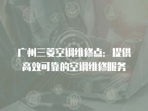 廣州三菱空調維修點：提供高效可靠的空調維修服務