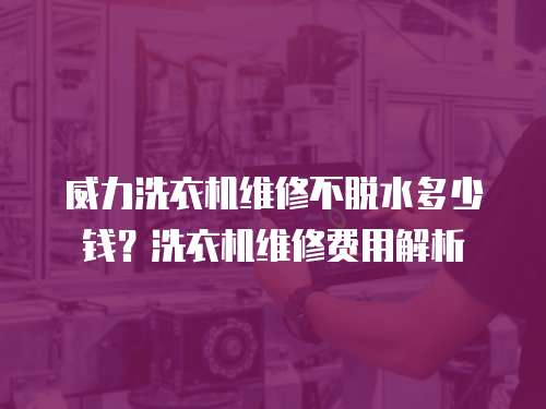 威力洗衣機維修不脫水多少錢？洗衣機維修費用解析