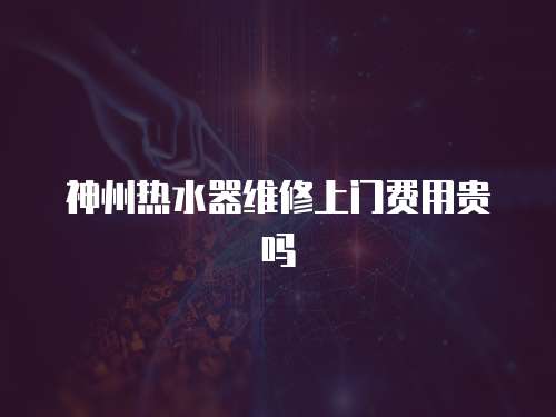 神州熱水器維修上門費用貴嗎