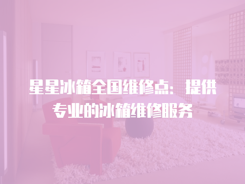星星冰箱全國維修點：提供專業的冰箱維修服務