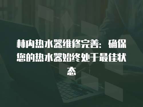 林內熱水器維修完善：確保您的熱水器始終處于最佳狀態
