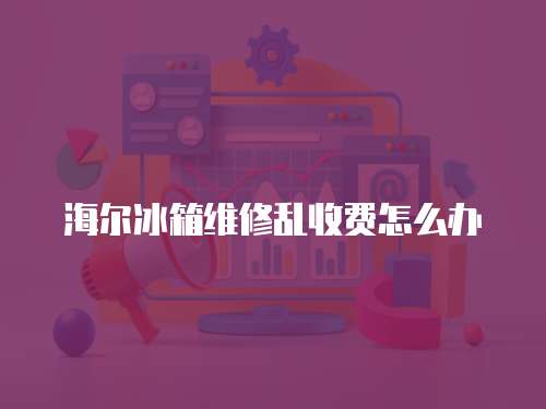 海爾冰箱維修亂收費怎么辦