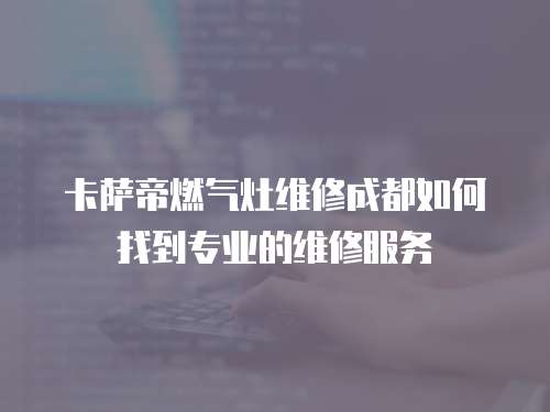 卡薩帝燃?xì)庠罹S修成都如何找到專業(yè)的維修服務(wù)