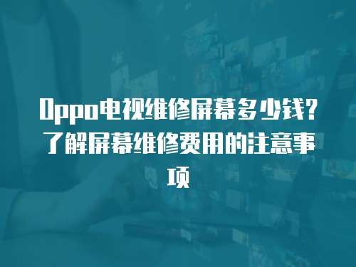 Oppo電視維修屏幕多少錢？了解屏幕維修費用的注意事項