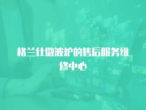 格蘭仕微波爐的售后服務(wù)維修中心