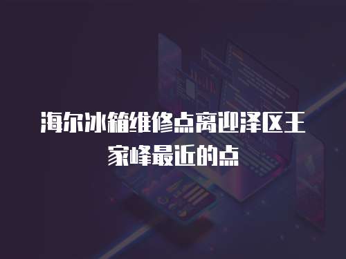 海爾冰箱維修點離迎澤區王家峰最近的點