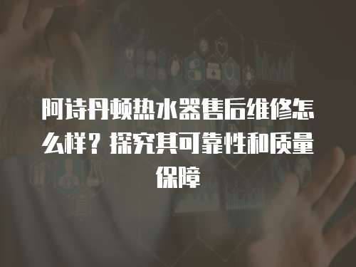 阿詩丹頓熱水器售后維修怎么樣？探究其可靠性和質量保障