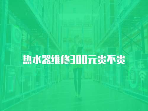 熱水器維修300元貴不貴