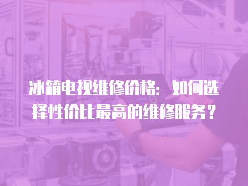 冰箱電視維修價格：如何選擇性價比最高的維修服務？