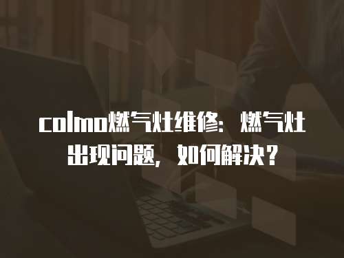 colmo燃氣灶維修：燃氣灶出現問題，如何解決？