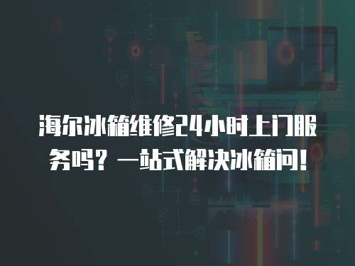 海爾冰箱維修24小時上門服務嗎？一站式解決冰箱問！