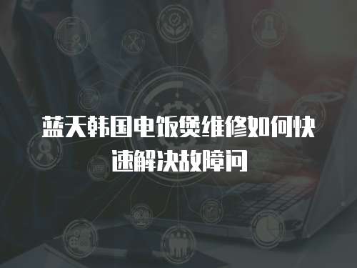 藍天韓國電飯煲維修如何快速解決故障問