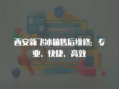 西安新飛冰箱售后維修：專業、快捷、高效