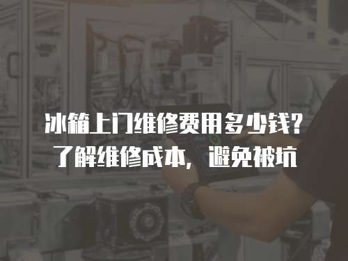 冰箱上門維修費(fèi)用多少錢？了解維修成本，避免被坑
