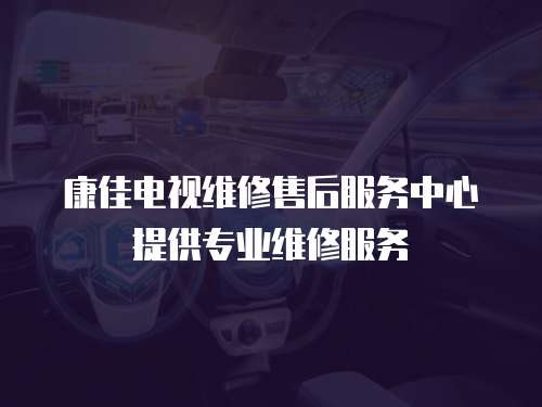 康佳電視維修售后服務中心提供專業維修服務